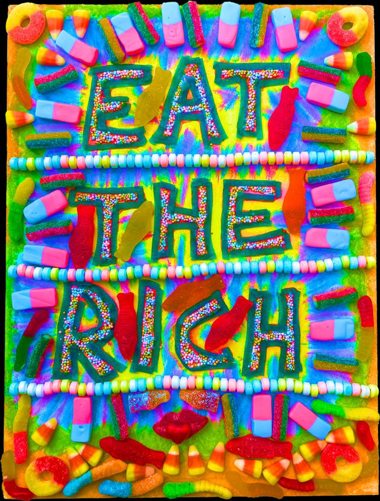 Hyper-colored candy and sprinkles writing out the words "EAT THE RICH". Each word is underlined in candy necklaces, each letter is made of many, round, multi-colored sprinkles, outlined in long gummy ribbons. In each corner, a gummy peach ring, the border is gummy worms, candy corn is pointing in from the edges, a gummy mouth with a hard candy heart shoved inside it and gummy mustache, each side of the 'stache is shaped like a coke bottle, a repeated pattern of two different kinds of straight, 1-2 inch candies radiates out from words in the center. Between the letters, gummy fish. It all lays upon a drawing done with multi-colored conte crayons, echoing the shape of the overlaying candies. Candy maximalism. You don't know whether to gobble it all up or vomit.