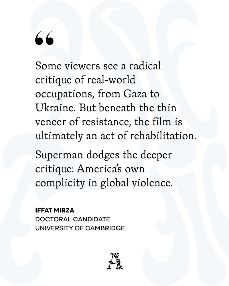Some viewers see a radical critique of real-world occupations, from Gaza to Ukraine. But beneath the thin veneer or resistance, the film is ultimately an act of rehabilitation. 

Superman dodges the deeper critique: America's own complicity in global violence. 

IFFAT MIRZA
Doctoral candidate
University of Cambridge