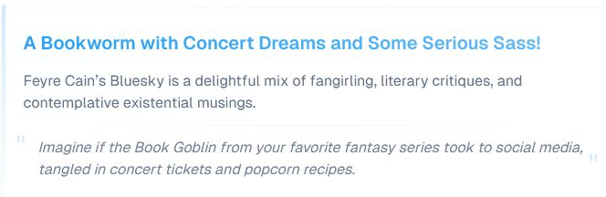 A Bookworm with Concert Dreams and Some Serious Sass!

Feyre Cain’s Bluesky is a delightful mix of fangirling, literary critiques, and contemplative existential musings.
"Imagine if the Book Goblin from your favorite fantasy series took to social media, tangled in concert tickets and popcorn recipes."