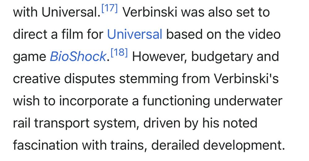 excerpt from wikipedia: 
Verbinski was also set to direct a film for Universal based on the video game BioShock. However, budgetary and creative disputes stemming from Verbinski's wish to incorporate a functioning underwater rail transport system, driven by his noted fascination with trains, derailed development.
