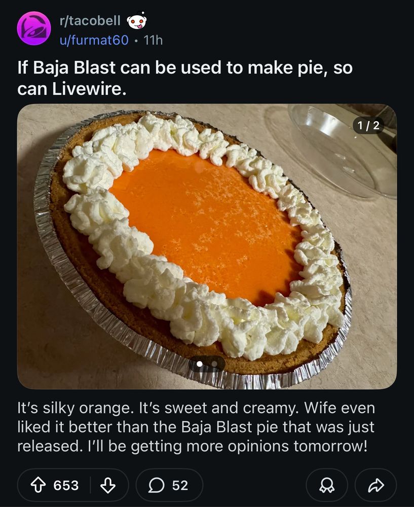 reddit post showing a photo of a very orange cream pie with a whipped cream border. text as follows:

r/tacobell
u/furmat60 • 11h
If Baja Blast can be used to make pie, so can Livewire.

It's silky orange. It's sweet and creamy. Wife even liked it better than the Baja Blast pie that was just released. I'll be getting more opinions tomorrow!

653 upvotes 