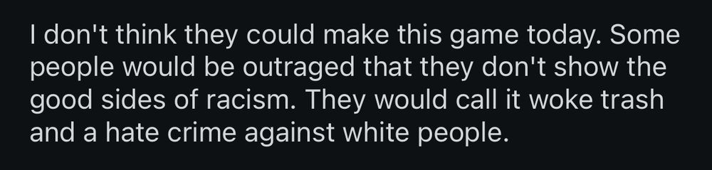 I don't think they could make this game today. Some people would be outraged that they don't show the good sides of racism. They would call it woke trash and a hate crime against white people.