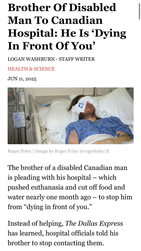 Screenshot of a Dallas examiner article which reads Brother Of Disabled Man To Canadian
Hospital: He Is 'Dying In Front Of You'
LOGAN WASHBURN - STAFF WRITER
HEALTH & SCIENCE
JUN 11, 2025
Roger Foley | Image by Roger Foley @rogerfoley/X
The brother of a disabled Canadian man is pleading with his hospital - which pushed euthanasia and cut off food and water nearly one month ago - to stop him from "dying in front of you."
Instead of helping, The Dallas Express has learned, hospital officials told his brother to stop contacting them.

There’s a photo of a man laying in a hospital bed