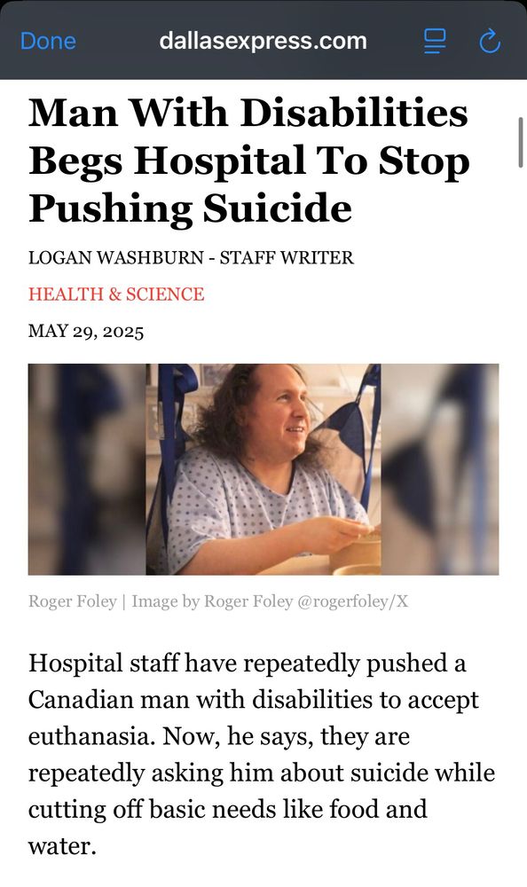 Screenshot of a Dallas express article. There’s a man sitting in a hospital gown. Text reads

Man With Disabilities Begs Hospital To Stop
Pushing Suicide
LOGAN WASHBURN - STAFF WRITER
HEALTH & SCIENCE
MAY 29, 2025
Roger Foley | Image by Roger Foley @rogerfoley/X
Hospital staff have repeatedly pushed a Canadian man with disabilities to accept euthanasia. Now, he says, they are repeatedly asking him about suicide while cutting off basic needs like food and