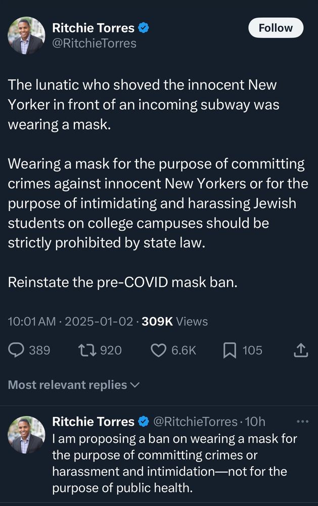 Screenshot of post from Ritchie Torres which reads 

@RitchieTorres
Follow
The lunatic who shoved the innocent New Yorker in front of an incoming subway was wearing a mask.
Wearing a mask for the purpose of committing crimes against innocent New Yorkers or for the purpose of intimidating and harassing Jewish students on college campuses should be strictly prohibited by state law.
Reinstate the pre-COVID mask ban.

2nd post reads am proposing a ban on wearing a mask for the purpose of committing crimes or harassment and intimidation-not for the purpose of public health.