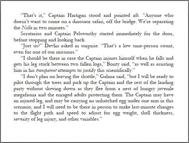 The crew of the ACS Conch plan on landing on a dinosaur planet.

“That’s it,” Captain Hartigan stood and pointed aft. “Anyone who 
doesn’t want to come on a dinosaur safari, off the bridge. We’re separating the Nella in two minutes.” 
Scrutarius and Captain Pelsworthy started immediately for the door, 
before stopping and looking back. 
“Just us?” Devlin asked in surprise. “That’s a low sane-person count, 
even for one of our missions.” 
“I should be there in case the Captain injures himself when he falls and 
gets his leg stuck between two fallen logs,” Bonty said, “as well as assisting him in his transparent attempts to justify this scientifically.” 
“I don’t plan on leaving the shuttle,” Galana said, “but I will be ready to 
pilot through the trees and pick up the Captain and the rest of the landing party without slowing down as they flee from a nest of hungry juvenile megafauna and the enraged adults protecting them. The Captain may have an injured leg, and may be carrying an unhatched egg under one arm in this scenario, and I will need to be there in person to make last-minute changes to the flight path and speed to adjust for egg weight, shell thickness, severity of leg injury, and other variables.”