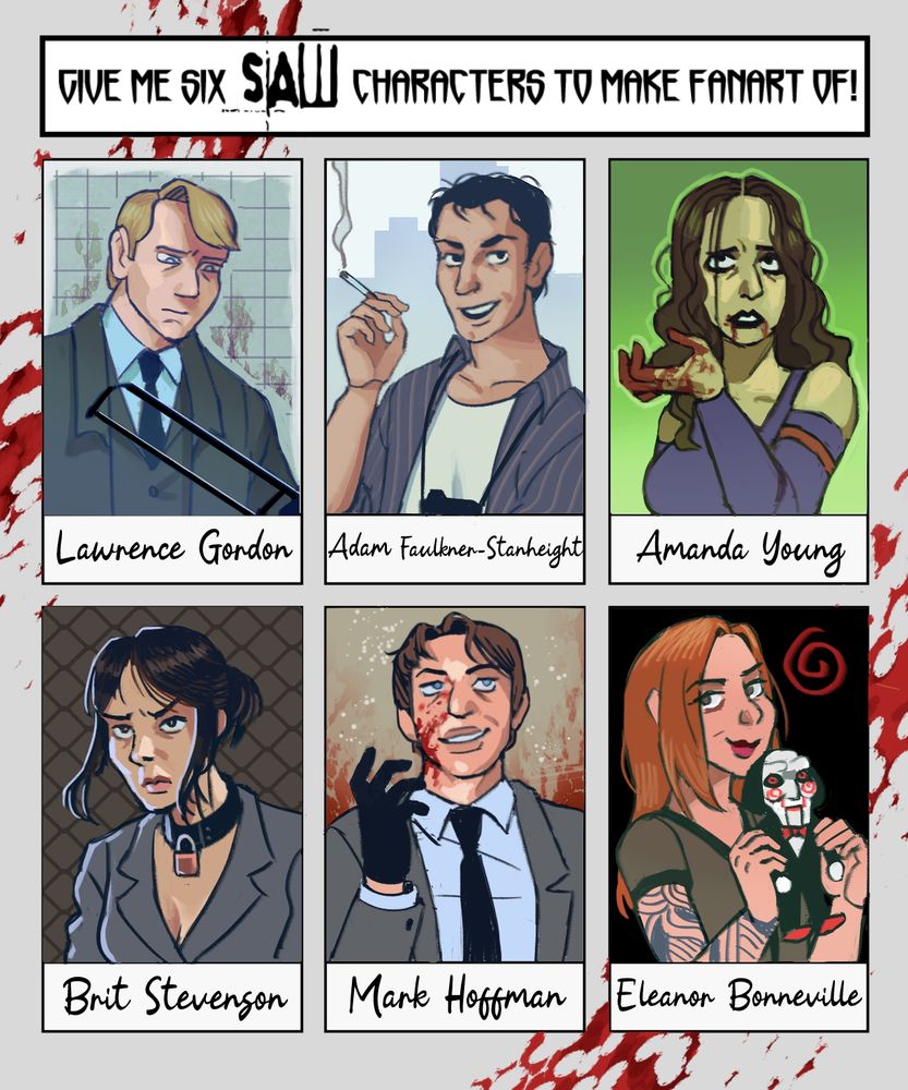Portraits of some of the Saw franchise characters:
Lawrence Gordon, Adam Faulkner-Stanheight, Amanda Young, Brit Stevenson, Mark Hoffman, Eleanor Bonneville.