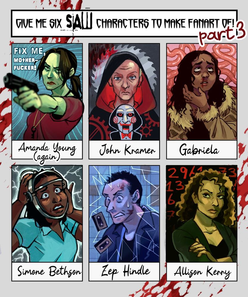 Portraits of some of the Saw franchise characters:
Amanda Young, John Kramer, Gabriela, Simone Bethson, Zep Hindle, Allison Kerry.