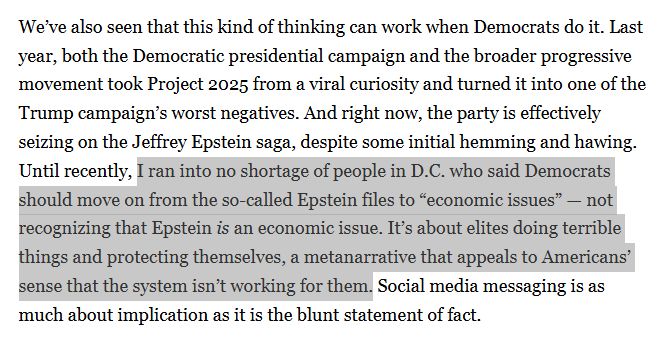Article screen capture reads: 
We’ve also seen that this kind of thinking can work when Democrats do it. Last year, both the Democratic presidential campaign and the broader progressive movement took Project 2025 from a viral curiosity and turned it into one of the Trump campaign’s worst negatives. And right now, the party is effectively seizing on the Jeffrey Epstein saga, despite some initial hemming and hawing. Until recently, I ran into no shortage of people in D.C. who said Democrats should move on from the so-called Epstein files to “economic issues” — not recognizing that Epstein is an economic issue. It’s about elites doing terrible things and protecting themselves, a metanarrative that appeals to Americans’ sense that the system isn’t working for them. Social media messaging is as much about implication as it is the blunt statement of fact.