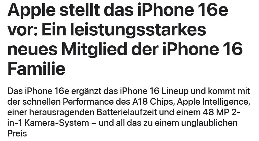 Ausschnitt aus der Apple-Pressemitteilung zum iPhone 16e:
Apple stellt das iPhone 16e vor: Ein leistungsstarkes neues Mitglied der iPhone 16 Familie
Das iPhone 16e ergänzt das iPhone 16 Lineup und kommt mit der schnellen Performance des A18 Chips, Apple Intelligence, einer heraus­ragenden Batterielaufzeit und einem 48 MP 2-in-1 Kamera-System − und all das zu einem unglaublichen Preis
