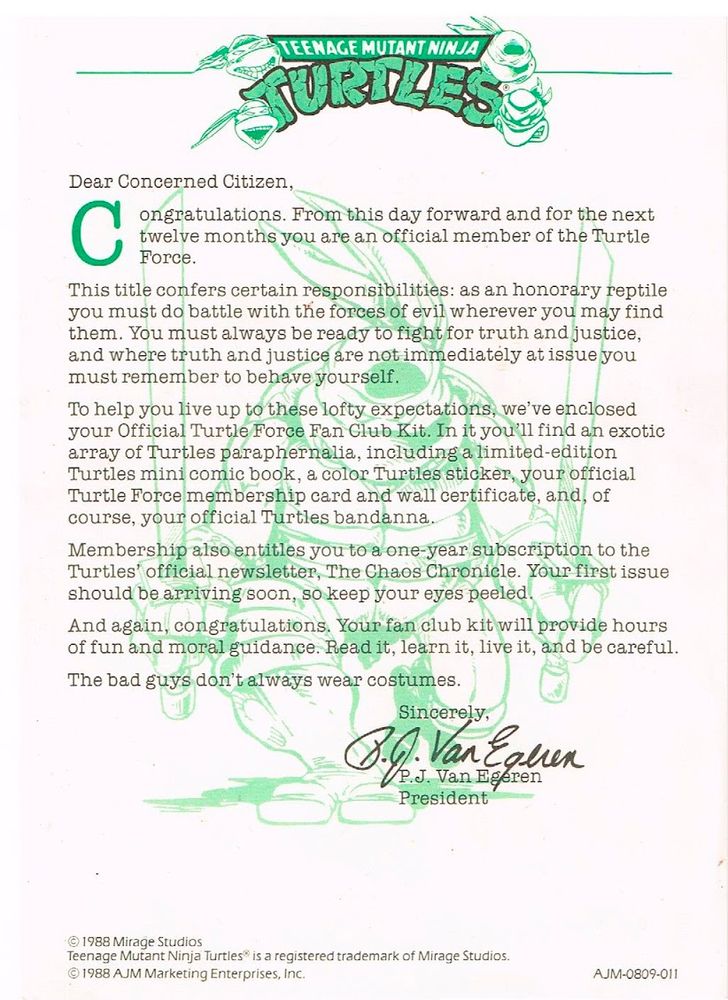A typed letter with the Teenage Mutant Ninja Turtles logo at the top that was sent to kids who signed up for the TMNT Fan Club in the 80s and 90s which reads:

"Dear Concerned Citizen,

Congratualtions. From this day forward and for the next twelve months you are an official member of the Turtle Force.

This title confers certain responsibilities: as an honorary reptile you must do battle with the forces of evil wherever you may find them. You must always be ready to fight for truth and justice, and where truth and justice are not immediately at issue you must remember to behave yourself.

To help you live up to these lofty expectations, we've enclosed your Official Turtle Force Fan Club Kit. In it you'll find an exotic array of Turtles paraphernalia, including a limited-edition Turtles mini comic book, a color Turtles sticker, your official Turtle Force membership card and wall certificate, and, of course, your official Turtles bandanna.

Membership also entitles you to a one-year subscription to the Turtles' official newsletter, The Chaos Chronicle. Your first issue should be arriving soon, so keep your eyes peeled. And again, congratulations. Your fan club kit will provide hours of fun and moral guidance. Read it, learn it, live it, and be careful.

The bad guys don't always wear costumes.

Sincerely,
P.J. Van Egeren
President"