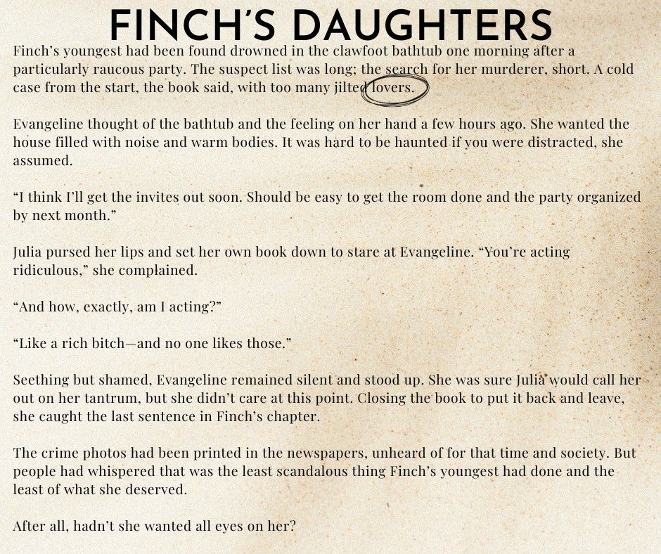 Finch’s youngest had been found drowned in the clawfoot bathtub one morning after a particularly raucous party. The suspect list was long; the search for her murderer, short. A cold case from the start, the book said, with too many jilted lovers.
	Evangeline thought of the bathtub and the feeling on her hand a few hours ago. She wanted the house filled with noise and warm bodies. It was hard to be haunted if you were distracted, she assumed.
	“I think I’ll get the invites out soon. Should be easy to get the room done and the party organized by next month.”
Julia pursed her lips and set her own book down to stare at Evangeline. “You’re acting ridiculous,” she complained.
“And how, exactly, am I acting?”
	“Like a rich bitch—and no one likes those.”
	Seething but shamed, Evangeline remained silent and stood up. She was sure Julia would call her out on her tantrum, but she didn’t care at this point. Closing the book to put it back and leave, she caught the last sentence in Finch’s chapter.
	The crime photos had been printed in the newspapers, unheard of for that time and society. But people had whispered that was the least scandalous thing Finch’s youngest had done and the least of what she deserved.
	After all, hadn’t she wanted all eyes on her?
