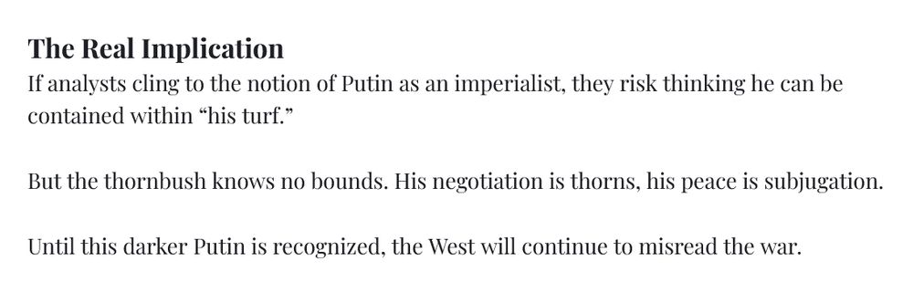 The Real Implication If analysts cling to the notion of Putin as an imperialist, they risk thinking he can be contained within “his turf.” But the thornbush knows no bounds. His negotiation is thorns, his peace is subjugation. Until this darker Putin is recognized, the West will continue to misread the war.