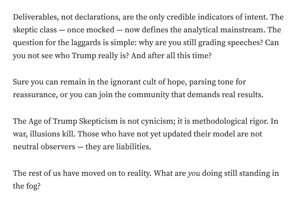 Deliverables, not declarations, are the only credible indicators of intent. The skeptic class — once mocked — now defines the analytical mainstream. The question for the laggards is simple: why are you still grading speeches? Can you not see who Trump really is? And after all this time?

Sure you can remain in the ignorant cult of hope, parsing tone for reassurance, or you can join the community that demands real results.

The Age of Trump Skepticism is not cynicism; it is methodological rigor. In war, illusions kill. Those who have not yet updated their model are not neutral observers — they are liabilities.

The rest of us have moved on to reality. What are you doing still standing in the fog?