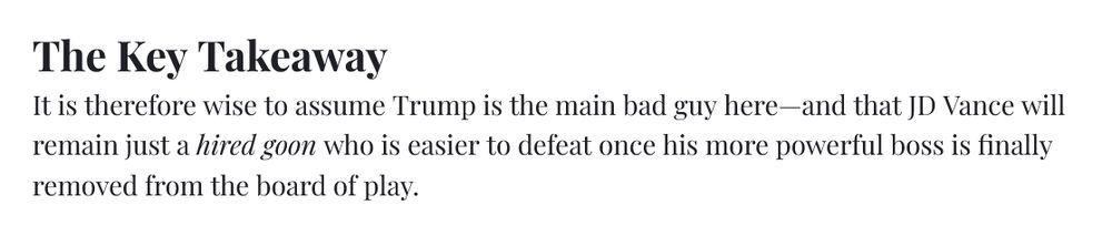The Key Takeaway It is therefore wise to assume Trump is the main bad guy here—and that JD Vance will remain just a hired goon who is easier to defeat once his more powerful boss is finally removed from the board of play.