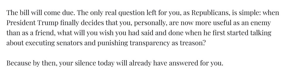The bill will come due. The only real question left for you, as Republicans, is simple: when President Trump finally decides that you, personally, are now more useful as an enemy than as a friend, what will you wish you had said and done when he first started talking about executing senators and punishing transparency as treason?

Because by then, your silence today will already have answered for you.