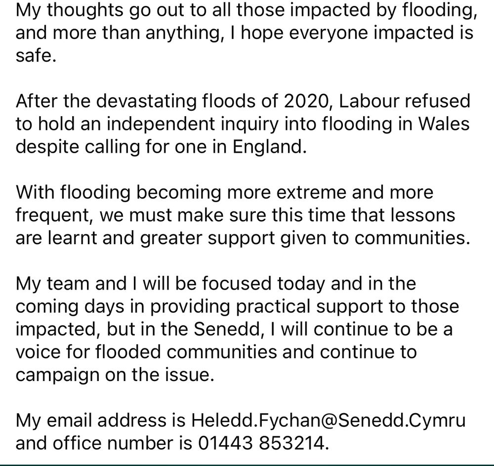 My thoughts go out to all those impacted by flooding, and more than anything, I hope everyone impacted is safe. 

After the devastating floods of 2020, Labour refused to hold an independent inquiry into flooding in Wales despite calling for one in England. 

With flooding becoming more extreme and more frequent, we must make sure this time that lessons are learnt and greater support given to communities. 

My team and I will be focused today and in the coming days in providing practical support to those impacted, but in the Senedd, I will continue to be a voice for flooded communities and continue to campaign on the issue. 

My email address is Heledd.Fychan@Senedd.Cymru and office number is 01443 853214.