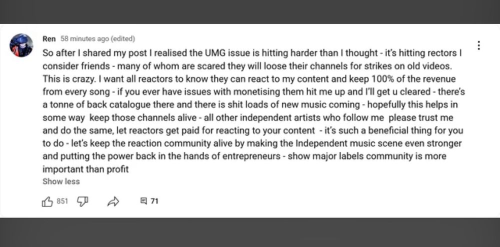 So after I shared my post I realised the UMG issue is hitting harder than I thought - it’s hitting rectors I consider friends - many of whom are scared they will loose their channels for strikes on old videos. This is crazy. I want all reactors to know they can react to my content and keep 100% of the revenue from every song - if you ever have issues with monetising them hit me up and I’ll get u cleared - there’s a tonne of back catalogue there and there is shit loads of new music coming - hopefully this helps in some way keep those channels alive - all other independent artists who follow me please trust me and do the same, let reactors get paid for reacting to your content - it’s such a beneficial thing for you to do - let’s keep the reaction community alive by making the Independent music scene even stronger and putting the power back in the hands of entrepreneurs - show major labels community is more important than profit