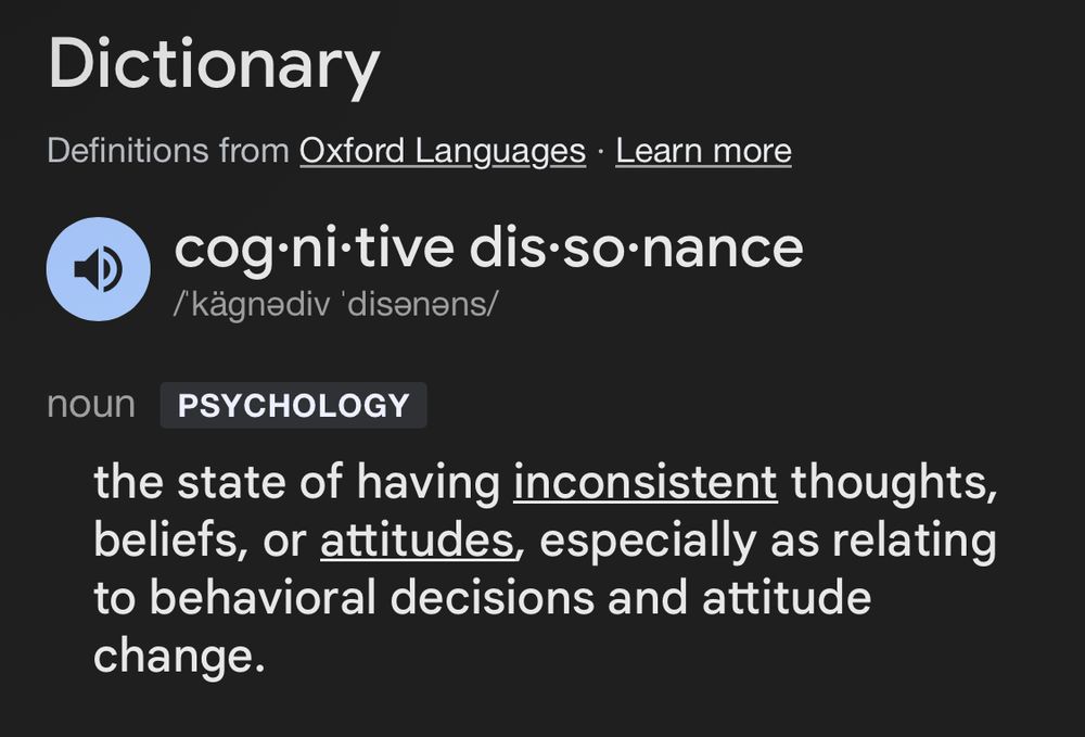 Dictionary
Definitions from Oxford Languages 


cog·ni·tive dis·so·nance
/ˈkäɡnədiv ˈdisənəns/
nounPSYCHOLOGY
the state of having inconsistent thoughts, beliefs, or attitudes, especially as relating to behavioral decisions and attitude change.