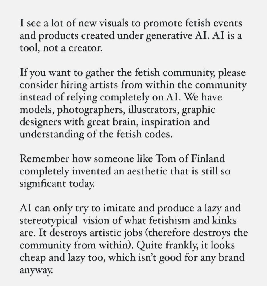 I see a lot of new visuals to promote fetish events and products created under generative AI. Al is a tool, not a creator.
If you want to gather the fetish community, please consider hiring artists from within the community instead of relying completely on AI. We have models, photographers, illustrators, graphic designers with great brain, inspiration and understanding of the fetish codes.
Remember how someone like Tom of Finland completely invented an aesthetic that is still so significant today.
Al can only try to imitate and produce a lazy and stereotypical vision of what fetishism and kinks are. It destroys artistic jobs (therefore destroys the community from within). Quite frankly, it looks cheap and lazy too, which isn't good for any brand anyway.