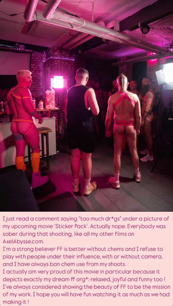 I just read a comment saying "too much dr*gs" under a picture of my upcoming movie 'Sticker Pack'. Actually nope. Everybody was sober during that shooting, like all my other films on AxelAbysse.com.
I'm a strong believer FF is better without chems and I refuse to play with people under their influence, with or without camera, and I have always ban chem use from my shoots.
I actually am very proud of this movie in particular because it depicts exactly my dream ff org*: relaxed, joyful and funny too !
I've always considered showing the beauty of FF to be the mission of my work. I hope you will have fun watching it as much as we had making it !