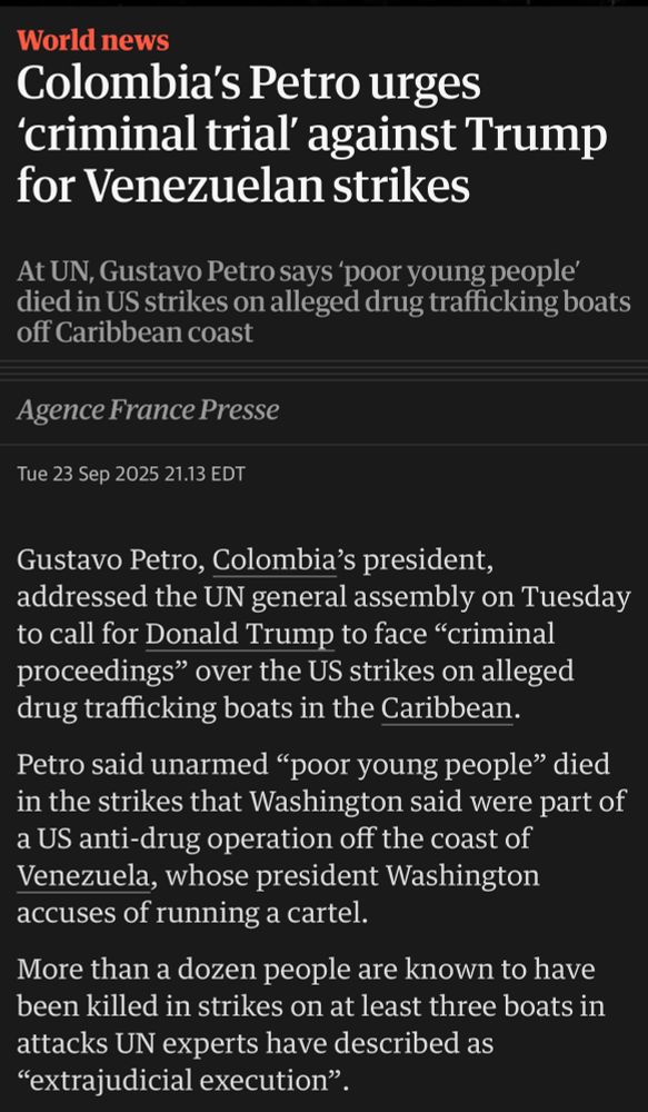 Gustavo Petro, Columbia’s president, addressed the UN general assembly on Tuesday to call for Donald Trump to face criminal proceedings over the US strikes on alleged drug trafficking boats in the Caribbean. Petro said, unarmed poor young people died in the strikes that Washington said were part of a US anti-drug operation off the coast of Venezuela, whose president Washington accuses of running a cartel. More than a dozen people are known to have been killed in strikes on at least three attacks UN experts have described as extrajudicial execution.”