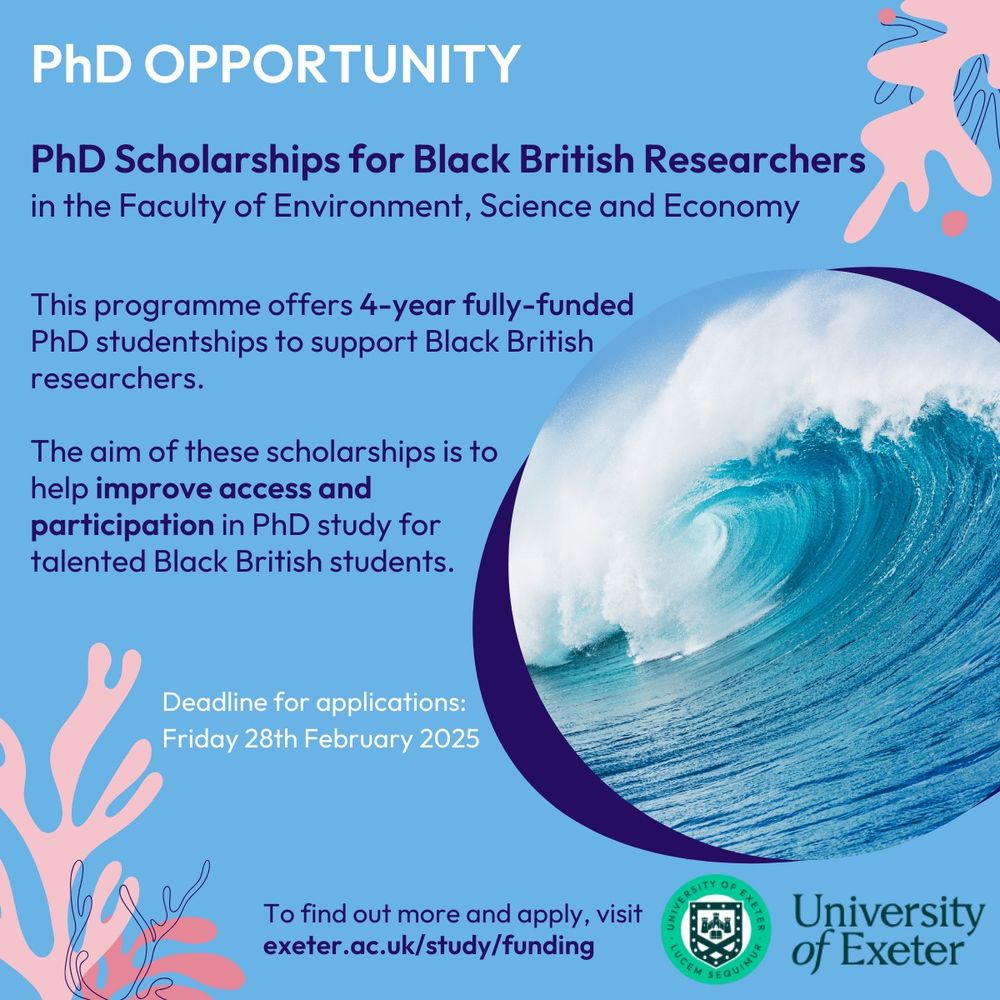 Blue background with pink seaweeds graphic around the edge. a wave in a circle frame is on the right. text reads: PHD OPPORTUNITY. PhD Scholarships for Black British researchers in the faculty of Environment, science and economy. This programme offers 4-year fully funded phd studentships to support Black British researchers. The aim of these scholar ships is to help improve access and participation in PhD study for talented Black British students. Deadlines for applications: Friday 28th February 2025. To find out more visit exeter.ac.uk/study/funding.'
The university of exeter logo is in the bottom right hand corner
