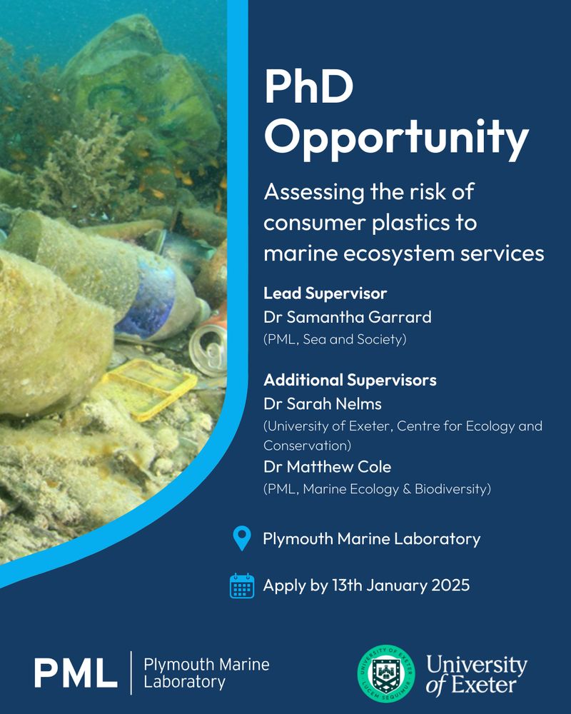 The background is navy blue. An image of marine litter underwater is shown on the left, bordered by a medium blue stripe curving down and out to the bottom left. In white, bold text down the right hand side of the image reads: "PhD Opportunity". Below this, in regular, "Assessing the risk of consumer plastics to marine ecosystem services. Lead Supervisor Dr Samantha Garrard (PML, Sea and Society). Additional supervisors Dr Sarah Nelms (University of Exeter, Centre for Ecology and Conservation), Dr Matthew Cole (PML, Marine Ecology and Biodiversity). 
Below is a pinned location icon, medium blue, with 'Plymouth Marine Laboratory' to the right, in white.
Below is a calendar icon, medium blue, with 'Apply by 13th January 2025' to the right, in white.
At the bottom left of the page is PML's logo. At the bottom right is the University of Exeter's logo.