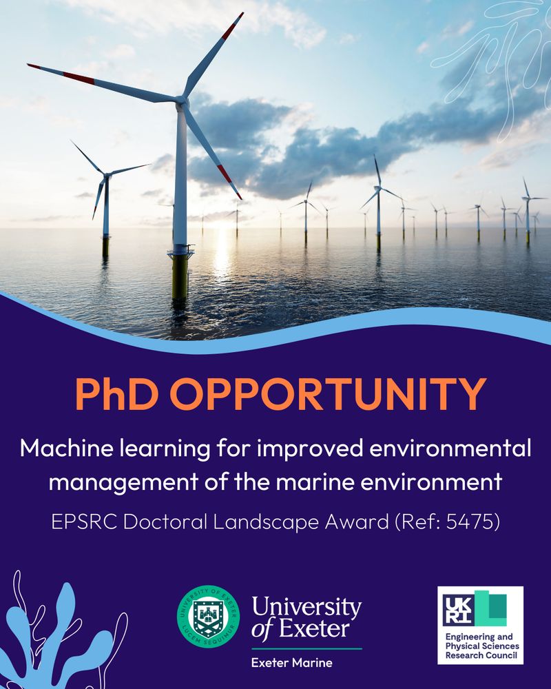 An image of offshore wind turbines. Below reads: PhD Opportunity. Machine learning for improved environmental management of the marine
environment. Engineering and Physical Sciences Research Council Doctoral Landscape Award (REF: 5475).
Below is a seaweed graphic, the logo for exeter marine and logo for UKRI EPSRC.