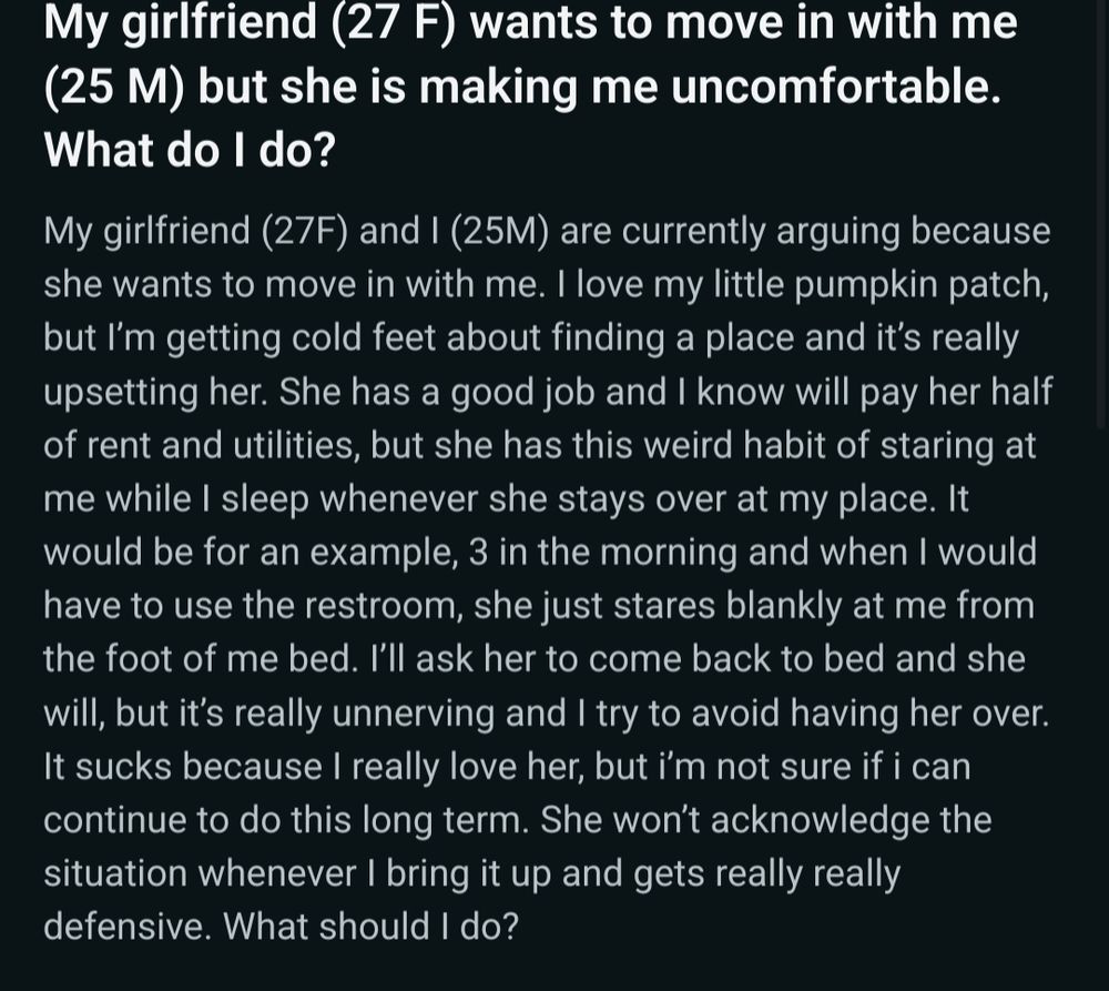 My girlfriend (27 F) wants to move in with me (25 M) but she is making me uncomfortable. What do I do?

My girlfriend (27F) and I (25M) are currently arguing because she wants to move in with me. I love my little pumpkin patch, but I’m getting cold feet about finding a place and it’s really upsetting her. She has a good job and I know will pay her half of rent and utilities, but she has this weird habit of staring at me while I sleep whenever she stays over at my place. It would be for an example, 3 in the morning and when I would have to use the restroom, she just stares blankly at me from the foot of me bed. I’ll ask her to come back to bed and she will, but it’s really unnerving and I try to avoid having her over. It sucks because I really love her, but i’m not sure if i can continue to do this long term. She won’t acknowledge the situation whenever I bring it up and gets really really defensive. What should I do?