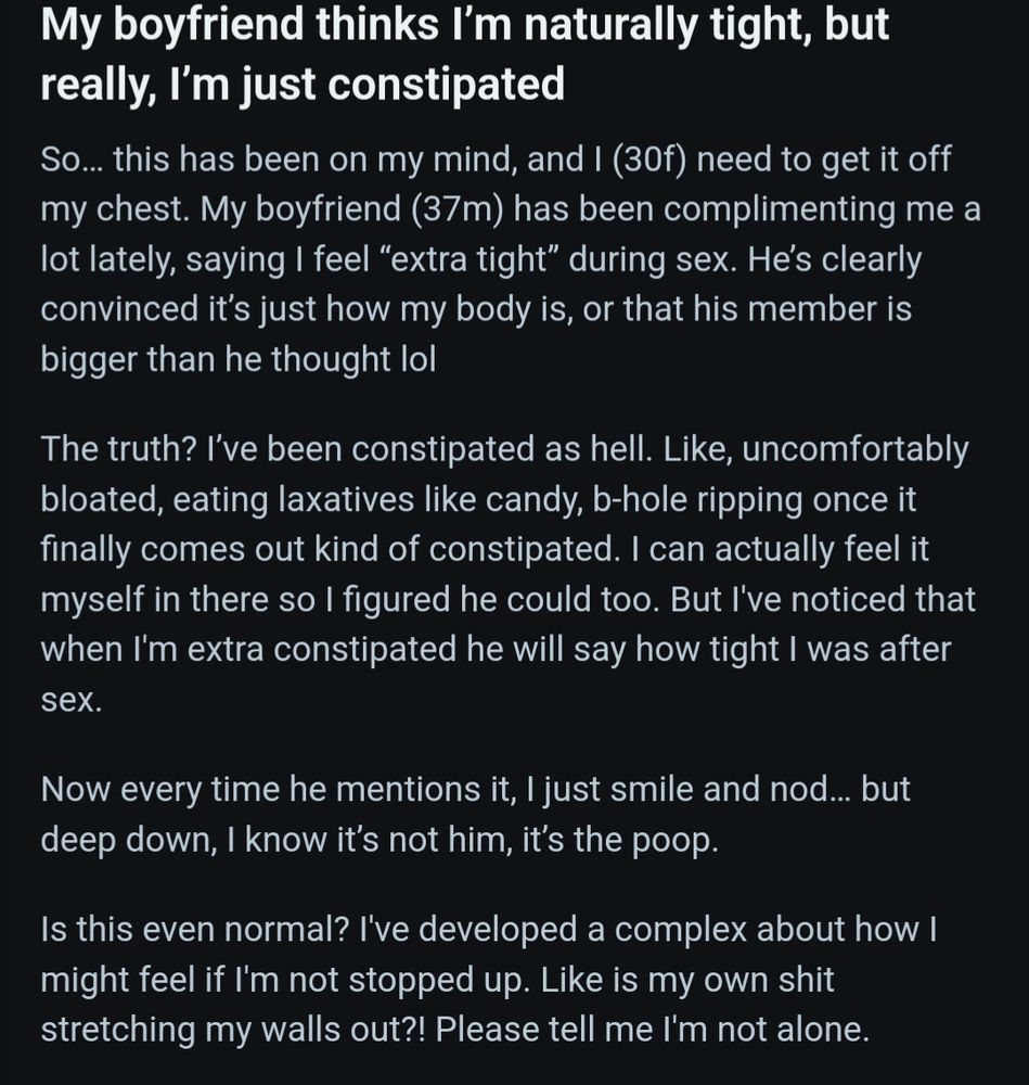 Screenshot of a reddit post titled: My boyfriend thinks I’m naturally tight, but really, I’m just constipated

Text of post:

So… this has been on my mind, and I (30f) need to get it off my chest. My boyfriend (37m) has been complimenting me a lot lately, saying I feel “extra tight” during sex. He’s clearly convinced it’s just how my body is, or that his member is bigger than he thought lol

The truth? I’ve been constipated as hell. Like, uncomfortably bloated, eating laxatives like candy, b-hole ripping once it finally comes out kind of constipated. I can actually feel it myself in there so I figured he could too. But I've noticed that when I'm extra constipated he will say how tight I was after sex.

Now every time he mentions it, I just smile and nod… but deep down, I know it’s not him, it’s the poop.

Is this even normal? I've developed a complex about how I might feel if I'm not stopped up. Like is my own shit stretching my walls out?! Please tell me I'm not alone.