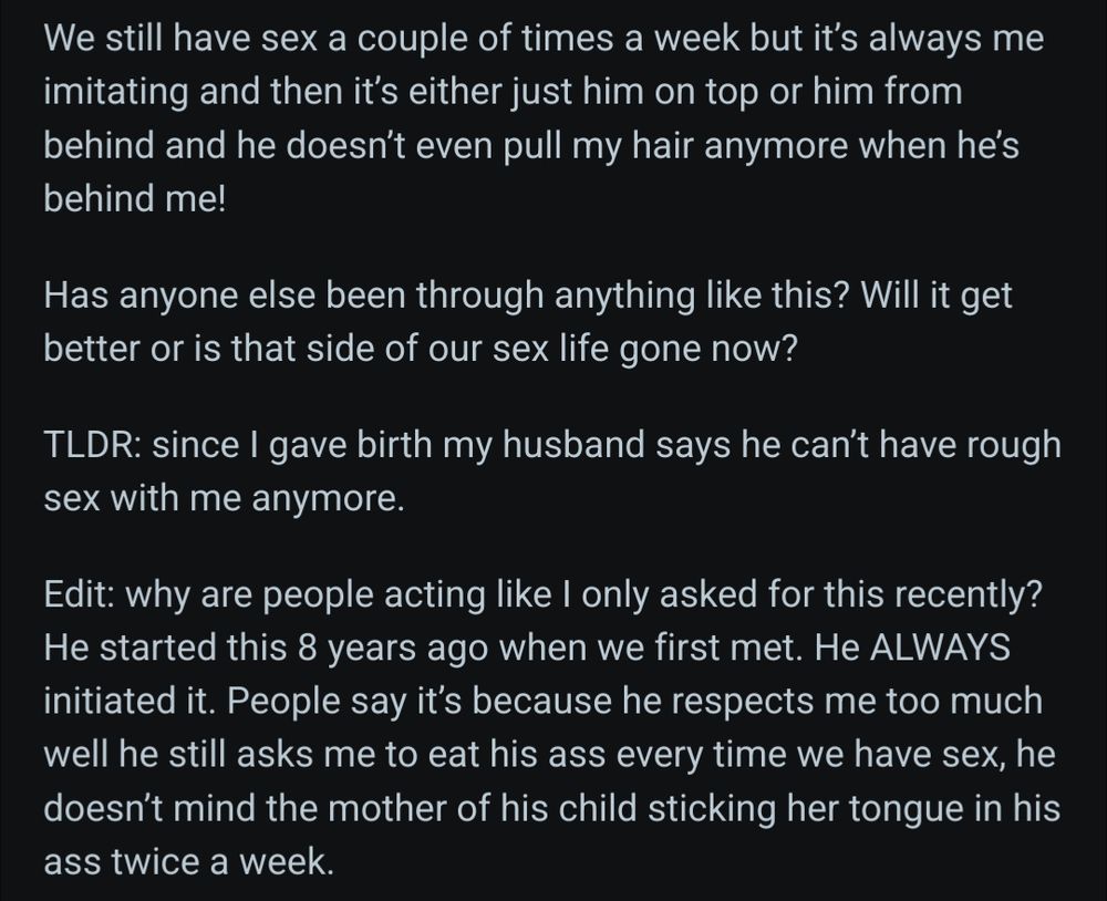 Text of reddit post continued (2/2):
 We still have sex a couple of times a week but it’s always me imitating and then it’s either just him on top or him from behind and he doesn’t even pull my hair anymore when he’s behind me!

Has anyone else been through anything like this? Will it get better or is that side of our sex life gone now?

TLDR: since I gave birth my husband says he can’t have rough sex with me anymore.

Edit: why are people acting like I only asked for this recently? He started this 8 years ago when we first met. He ALWAYS initiated it. People say it’s because he respects me too much well he still asks me to eat his ass every time we have sex, he doesn’t mind the mother of his child sticking her tongue in his ass twice a week. 