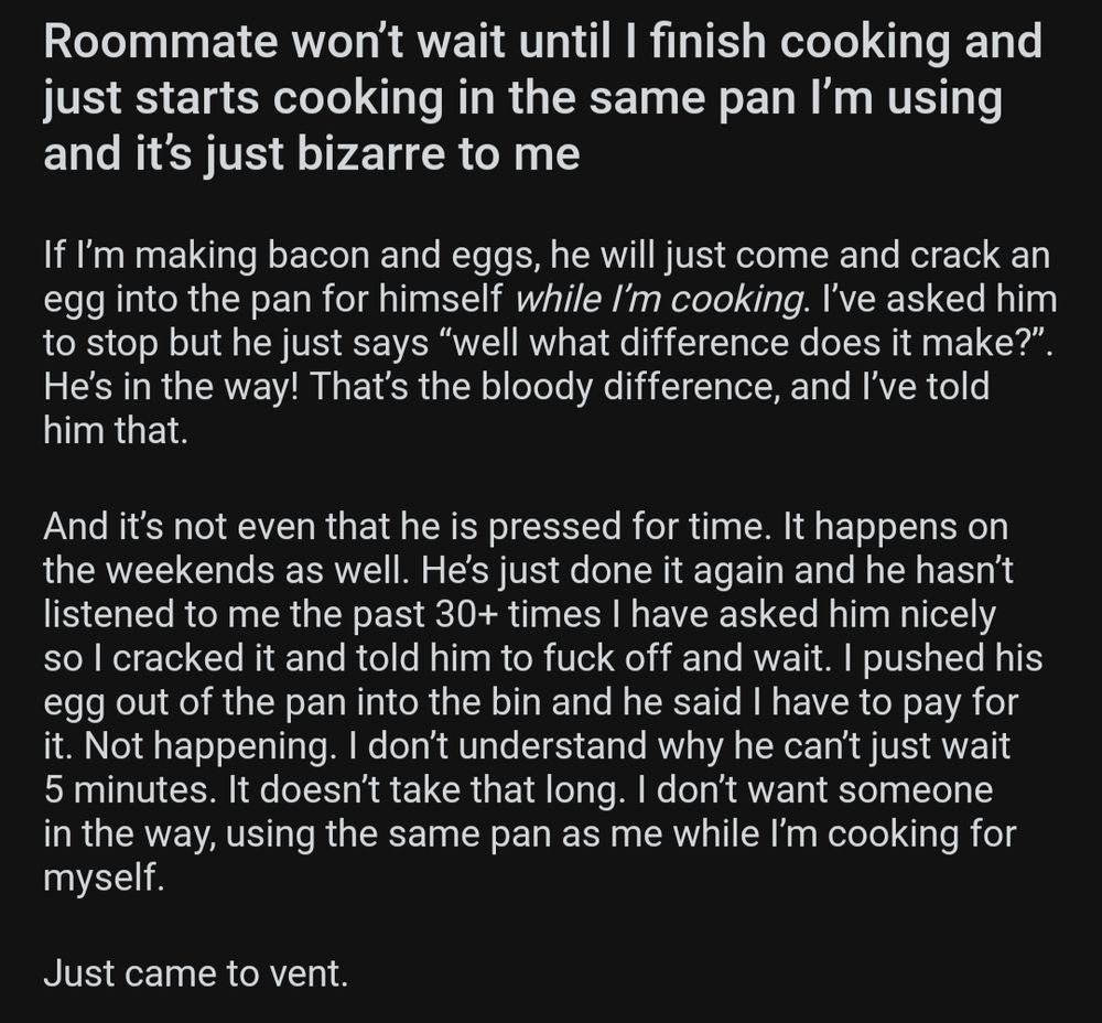 Roommate won’t wait until I finish cooking and just starts cooking in the same pan I’m using and it’s just bizarre to me

If I’m making bacon and eggs, he will just come and crack an egg into the pan for himself *while I’m cooking*. I’ve asked him to stop but he just says “well what difference does it make?”. He’s in the way! That’s the bloody difference, and I’ve told him that. 

And it’s not even that he is pressed for time. It happens on the weekends as well. He’s just done it again and he hasn’t listened to me the past 30+ times I have asked him nicely so I cracked it and told him to fuck off and wait. I pushed his egg out of the pan into the bin and he said I have to pay for it. Not happening. I don’t understand why he can’t just wait 5 minutes. It doesn’t take that long. I don’t want someone in the way, using the same pan as me while I’m cooking for myself. 

Just came to vent.