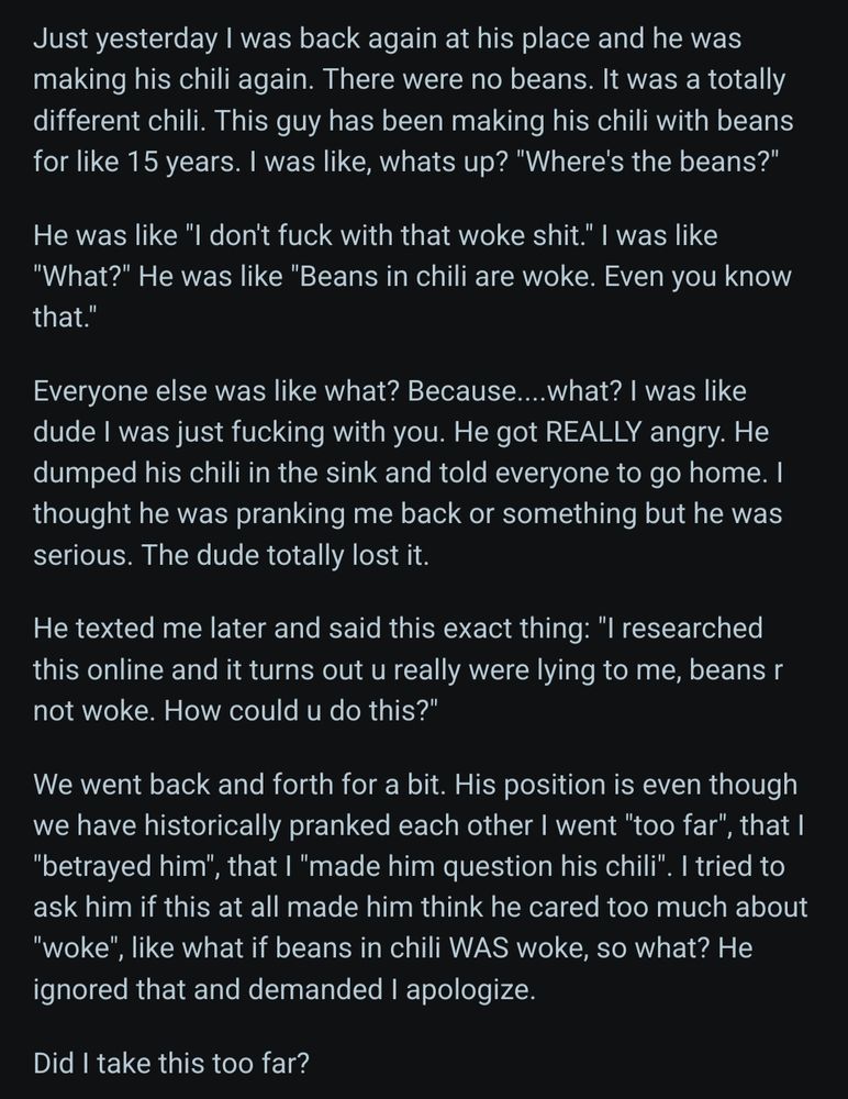 Screenshot 2 of 2 of a AITA post titled:
 AITA for pretending to think beans in chili are "woke", to prank my Cousin who is obsessed with being "anti woke" and who loves chili?

Text reads:
 Just yesterday I was back again at his place and he was making his chili again. There were no beans. It was a totally different chili. This guy has been making his chili with beans for like 15 years. I was like, whats up? "Where's the beans?"

He was like "I don't fuck with that woke shit." I was like "What?" He was like "Beans in chili are woke. Even you know that."

Everyone else was like what? Because....what? I was like dude I was just fucking with you. He got REALLY angry. He dumped his chili in the sink and told everyone to go home. I thought he was pranking me back or something but he was serious. The dude totally lost it.

He texted me later and said this exact thing: "I researched this online and it turns out u really were lying to me, beans r not woke. How could u do this?"

We went back and forth for a bit. His position is even though we have historically pranked each other I went "too far", that I "betrayed him", that I "made him question his chili". I tried to ask him if this at all made him think he cared too much about "woke", like what if beans in chili WAS woke, so what? He ignored that and demanded I apologize.

Did I take this too far? 
