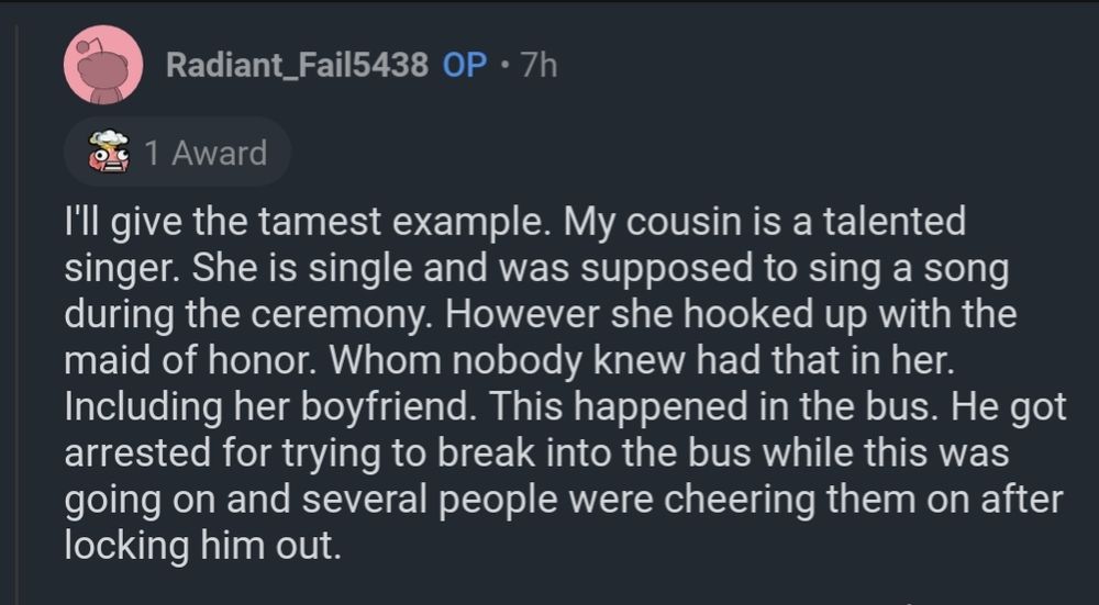 Comment from OP
I'll give the tamest example. My cousin is a talented singer. She is single and was supposed to sing a song during the ceremony. However she hooked up with the maid of honor. Whom nobody knew had that in her. Including her boyfriend. This happened in the bus. He got arrested for trying to break into the bus while this was going on and several people were cheering them on after locking him out.