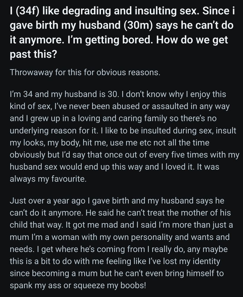 Screenshot of a reddit post titled: I (34f) like degrading and insulting sex. Since i gave birth my husband (30m) says he can’t do it anymore. I’m getting bored. How do we get past this?

Text of post(1/2): 
Throwaway for this for obvious reasons.

I’m 34 and my husband is 30. I don’t know why I enjoy this kind of sex, I’ve never been abused or assaulted in any way and I grew up in a loving and caring family so there’s no underlying reason for it. I like to be insulted during sex, insult my looks, my body, hit me, use me etc not all the time obviously but I’d say that once out of every five times with my husband sex would end up this way and I loved it. It was always my favourite.

Just over a year ago I gave birth and my husband says he can’t do it anymore. He said he can’t treat the mother of his child that way. It got me mad and I said I’m more than just a mum I’m a woman with my own personality and wants and needs. I get where he’s coming from I really do, any maybe this is a bit to do with me feeling like I’ve lost my identity since becoming a mum but he can’t even bring himself to spank my ass or squeeze my boobs! 