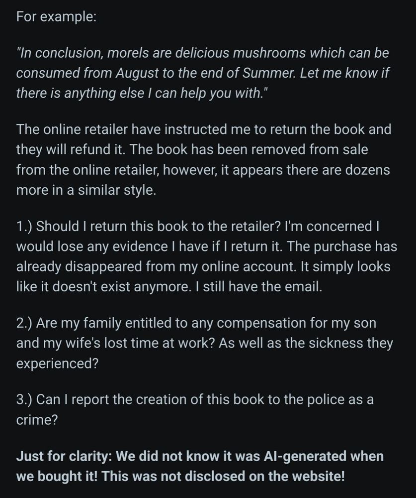Screenshot of additional text that reads as follows:
 For example:

"In conclusion, morels are delicious mushrooms which can be consumed from August to the end of Summer. Let me know if there is anything else I can help you with."

The online retailer have instructed me to return the book and they will refund it. The book has been removed from sale from the online retailer, however, it appears there are dozens more in a similar style.

1.) Should I return this book to the retailer? I'm concerned I would lose any evidence I have if I return it. The purchase has already disappeared from my online account. It simply looks like it doesn't exist anymore. I still have the email.

2.) Are my family entitled to any compensation for my son and my wife's lost time at work? As well as the sickness they experienced?

3.) Can I report the creation of this book to the police as a crime?

Just for clarity: We did not know it was AI-generated when we bought it! This was not disclosed on the website!