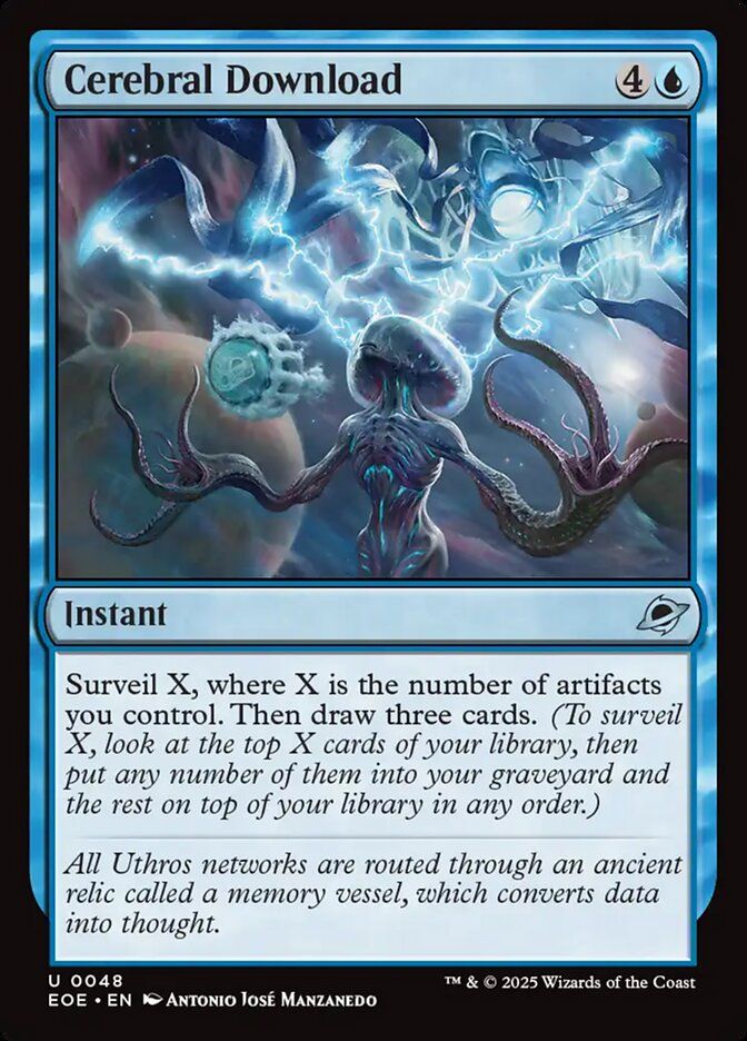  Cerebral Download {4}{U}

Instant

Surveil X, where X is the number of artifacts you control. Then draw three cards. (To surveil X, look at the top X cards of your library, then put any number of them into your graveyard and the rest on top of your library in any order.)

All Uthros networks are routed through an ancient relic called a memory vessel, which converts data into thought.

Illustrated by Antonio José Manzanedo 