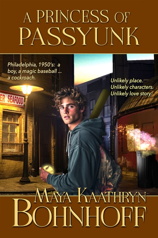 [ALT TEXT: A PRINCESS OF PASSYUNK by Maya Kaathryn Bohnhoff. "Philadelphia, 1950's: a boy, a magic baseball . . . a cockroach. Unlikely place. Unlikely characters. Unlikely love story.]

[ALT IMAGE: A top and bottom frame of warm brown with pale letters edges a photo montage of vintage 1950s brick sidewalks, old mercury vapor lights. . .and a fiery burst of lights over a trashcan in a dark alley. In the center, a youth in a hooded navy blue sweatshirt is looking to his left, out at the viewer. He's holding a suspiciously white baseball, and a cockroach is sitting on the ball.]
