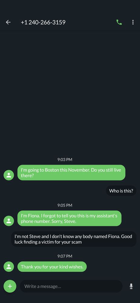 Text message log from +1 214-266-3159

Them: I'm going to Boston this November. Do you still live there?

Me: Who is this?

Them: I'm Fiona. I forgot to tell you this is my assistant's phone number. Sorry, Steve.

Me: I'm not Steve and I don't know anybody named Fiona. Good luck finding a victim for your scam

Them: Thank you for your kind wishes.