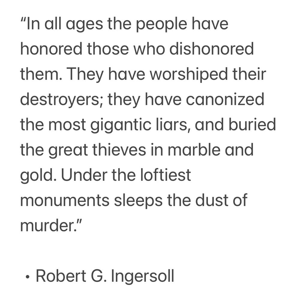 “In all ages the people have honored those who dishonored them. They have worshiped their destroyers; they have canonized the most gigantic liars, and buried the great thieves in marble and gold. Under the loftiest monuments sleeps the dust of murder.”

 • Robert G. Ingersoll
