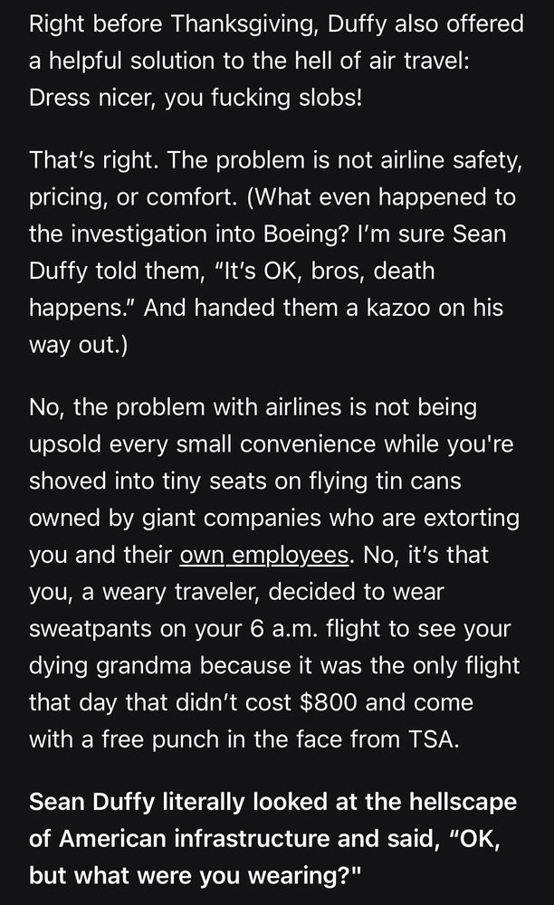 Right before Thanksgiving, Duffy also offered a helpful solution to the hell of air travel: Dress nicer, you fucking slobs!

That’s right. The problem is not airline safety, pricing, or comfort. (What even happened to the investigation into Boeing? I’m sure Sean Duffy told them, “It’s OK, bros, death happens.” And handed them a kazoo on his way out.)

No, the problem with airlines is not being upsold every small convenience while you're shoved into tiny seats on flying tin cans owned by giant companies who are extorting you and their own employees. No, it’s that you, a weary traveler, decided to wear sweatpants on your 6 a.m. flight to see your dying grandma because it was the only flight that day that didn’t cost $800 and come with a free punch in the face from TSA.

Sean Duffy literally looked at the hellscape of American infrastructure and said, “OK, but what were you wearing?"