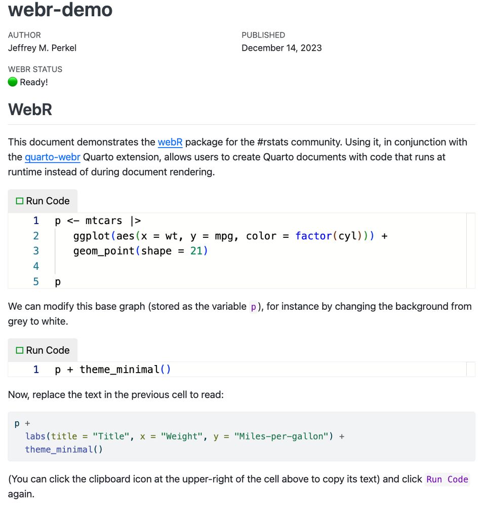 webr-demo
AUTHOR: Jeffrey M. Perkel
PUBLISHED: December 14, 2023
WEBR STATUS: 🟢 Ready!

WebR
This document demonstrates the webR package for the #rstats community. Using it, in conjunction with the quarto-webr Quarto extension, allows users to create Quarto documents with code that runs at runtime instead of during document rendering.

p <- mtcars |> 
   ggplot(aes(x = wt, y = mpg, color = factor(cyl))) + 
   geom_point(shape = 21)

p

We can modify this base graph (stored as the variable p), for instance by changing the background from grey to white.

p + theme_minimal()

Now, replace the text in the previous cell to read:

p + 
  labs(title = "Title", x = "Weight", y = "Miles-per-gallon") +
  theme_minimal()

(You can click the clipboard icon at the upper-right of the cell above to copy its text) and click Run Code again.