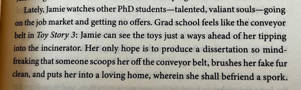 “Lately, Jamie watches other PhD students—talented, valiant souls—going on the job market and getting no offers. Grad school feels like the conveyor belt in Toy Story 3: Jamie can see the toys just a ways ahead of her tipping into the incinerator. Her only hope is to produce a dissertation so mind-freaking that someone scoops her off the conveyor belt, brushes her fake fur clean, and puts her into a loving home, wherein she shall befriend a spork.”