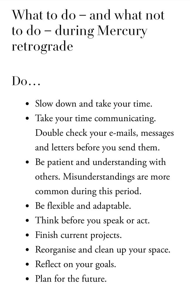 A screenshot of black text over a white background that reads:

What to do - and what not to do - during Mercury retrograde
Do...
• Slow down and take your time.
• Take your time communicating.
Double check your e-mails, messages and letters before you send them.
• Be patient and understanding with others. Misunderstandings are more common during this period.
• Be flexible and adaptable.
• Think before you speak or act.
• Finish current projects.
• Reorganise and clean up your space.
• Reflect on your goals.
• Plan for the future.