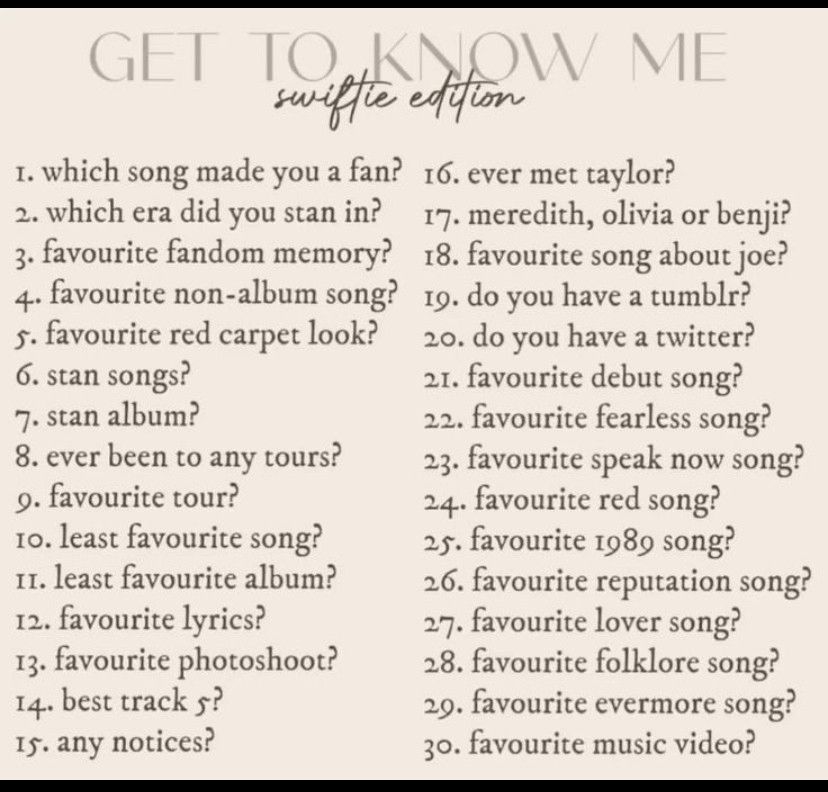 swifte excion
I. which song made you a fan? 16. ever met taylor?
2. which era did you stan in?
17. meredith, olivia or benji?
3. favourite fandom memory?
18. favourite song about joe?
4. favourite non-album song?
5. favourite red carpet look?
19. do you have a tumblr?
20. do you have a twitter?
6. stan songs?
21. favourite debut song?
7. stan album?
22. favourite fearless song?
8. ever been to any tours?
23. favourite speak now song?
9. favourite tour?
24. favourite red song?
10. least favourite song?
I. least favourite album?
25. favourite 1989 song?
26. favourite reputation song?
12. favourite lyrics?
27. favourite lover song?
13. favourite photoshoot?
28. favourite folklore song?
14. best track 5?
29. favourite evermore song?
Is. any notices?
30. favourite music video?
