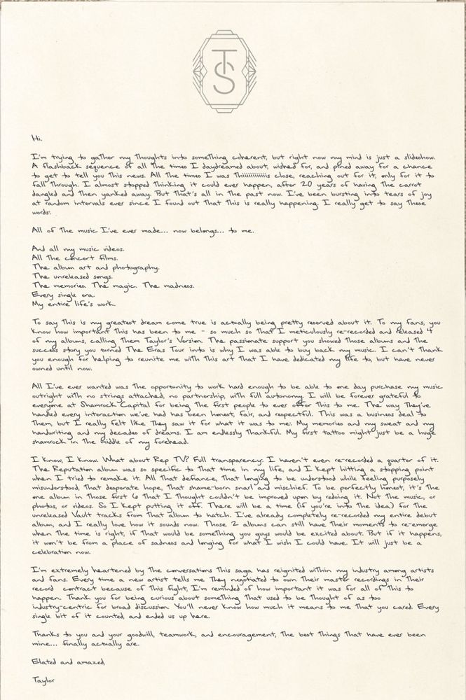 A handwritten letter from Taylor Swift, printed on stationery with a “TS” monogram at the top. The letter reads:

⸻

Hi.

I’m trying to gather my thoughts into something coherent, but right now my mind is just a slideshow. A flashback sequence of all the times I daydreamed about, wished for, and pined away for a chance to get to tell you this news. All the times I was so incredibly close, reaching out for it, only for it to fall through. I almost stopped thinking it could ever happen, after 20 years of having the carrot dangled and then yanked away. But that’s all in the past now. I’ve been bursting into tears of joy at random intervals ever since I found out that this is really happening. I really get to say these words.

All of the music I’ve ever made… now belongs… to me.

And all my music videos.
All the concert films.
The album art and photography.
The unreleased songs.
The memories. The magic. The madness.
Every single era.
My entire life’s work.

To say this is my greatest dream come true is actually being pretty reserved about it. To my fans, you know how important this has been to me — so much so that I meticulously re-recorded and released 4 of my albums, calling them Taylor’s Version. The passionate support you showed those albums and the excitement you brought the Eras Tour with is why I was able to buy back my music. I can’t thank you enough for helping to reunite me with this art that I have dedicated my life to, but have never owned until now.

All I’ve ever wanted was the opportunity to work hard enough to be able to one day purchase my music outright with no strings attached, no partnership, with full autonomy. I will be forever grateful to my team at Shamrock Capital for being the first people to ever believe this was possible. The way they’ve then led every interaction we’ve had has been honest, fair, and respectful. This was a business deal, to them it really felt like it meant something more. It was deeply emotional and meaningful to me and my t…