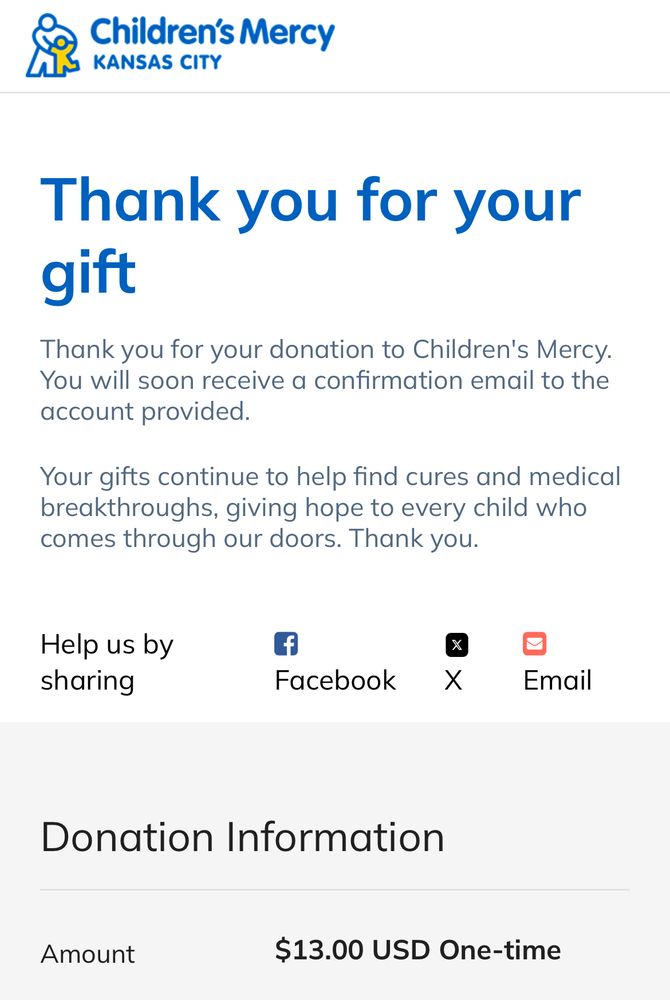 Children's Mercy
N KANSAS CITY
Thank you for your gift
Thank you for your donation to Children's Mercy.
You will soon receive a confirmation email to the account provided.
Your gifts continue to help find cures and medical breakthroughs, giving hope to every child who comes through our doors. Thank you.
Help us by sharing
Facebook
Email
Donation Information
Amount
$13.00 USD One-time