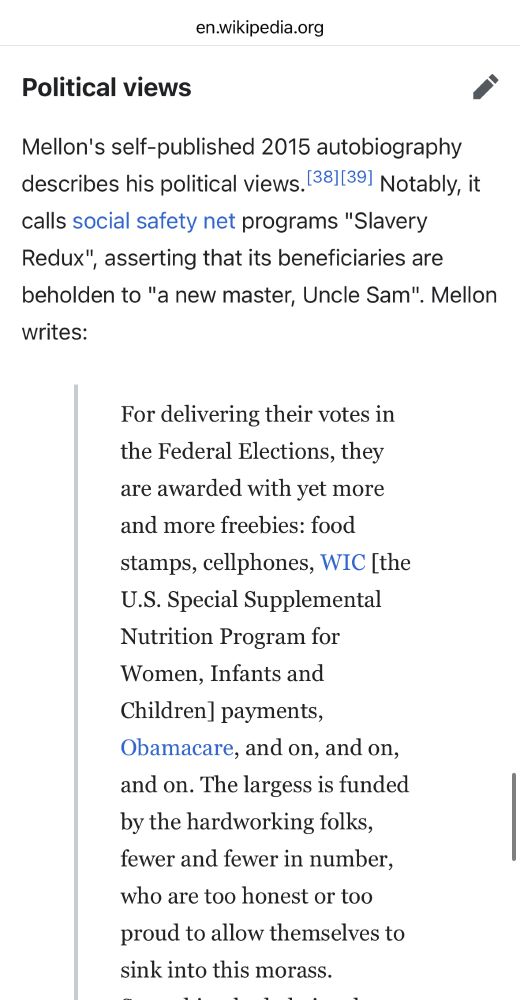 Mellon's self-published 2015 autobiography describes his political views.[38][39] Notably, it calls social safety net programs "Slavery Redux", asserting that its beneficiaries are beholden to "a new master, Uncle Sam". Mellon writes:
For delivering their votes in the Federal Elections, they are awarded with yet more and more freebies: food stamps, cellphones, WIC [the U.S. Special Supplemental Nutrition Program for Women, Infants and Children] payments, Obamacare, and on, and on, and on. The largess is funded by the hardworking folks, fewer and fewer in number, who are too honest or too proud to allow themselves to sink into this morass.