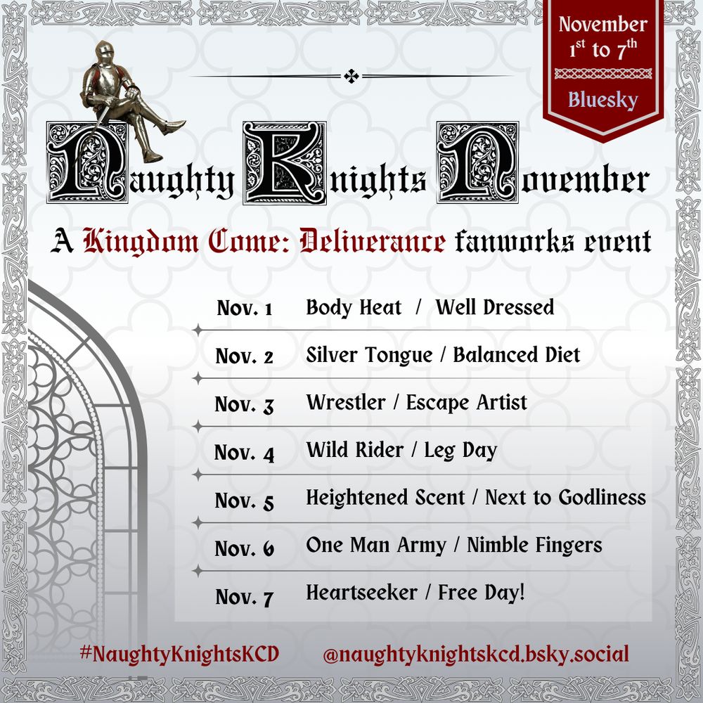 Naughty Knights November, a Kingdom Come Deliverance fanworks event. From November first to seventh on Bluesky.

November first: Body Heat. Well Dressed.
November second: Silver Tongue. Balanced Diet.
November third: Wrestler. Escape Artist.
November fourth: Wild Rider. Leg Day.
November fifth: Heightened Scent. Next to Godliness.
November sixth: One Man Army. Nimble Fingers.
November seventh: Heart Seeker. Free Day.

#NKNPrompts